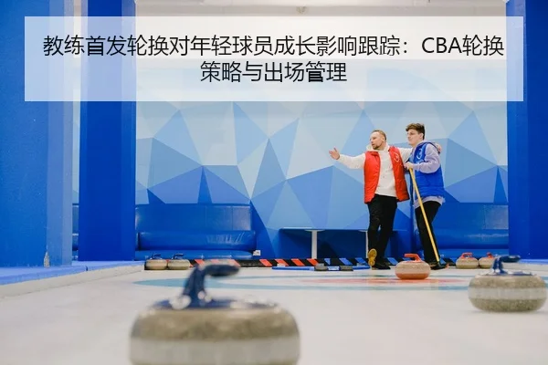 教练首发轮换对年轻球员成长影响跟踪：CBA轮换策略与出场管理